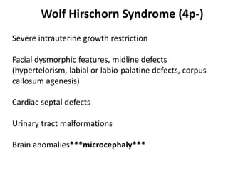 Wolf Hirschorn Syndrome (4p-)
Severe intrauterine growth restriction
Facial dysmorphic features, midline defects
(hypertelorism, labial or labio-palatine defects, corpus
callosum agenesis)
Cardiac septal defects
Urinary tract malformations
Brain anomalies***microcephaly***
 