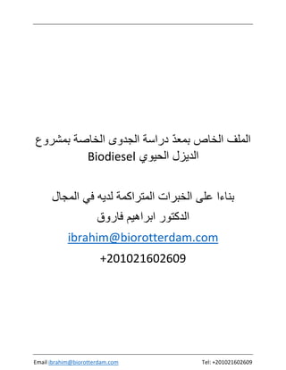 Email ibrahim@biorotterdam.com Tel: +201021602609
ّ‫ﺩ‬‫ﺑﻣﻌ‬ ‫ﺍﻟﺧﺎﺹ‬ ‫ﺍﻟﻣﻠﻑ‬‫ﺑﻣﺷﺭﻭﻉ‬ ‫ﺍﻟﺧﺎﺻﺔ‬ ‫ﺍﻟﺟﺩﻭﻯ‬ ‫ﺩﺭﺍﺳﺔ‬
‫ﺍﻟﺣﻳﻭﻱ‬ ‫ﺍﻟﺩﻳﺯﻝ‬Biodiesel
‫ﺍﻟﻣﺟﺎﻝ‬ ‫ﻓﻲ‬ ‫ﻟﺩﻳﻪ‬ ‫ﺍﻟﻣﺗﺭﺍﻛﻣﺔ‬ ‫ﺍﻟﺧﺑﺭﺍﺕ‬ ‫ﻋﻠﻰ‬ ‫ﺑﻧﺎءﺍ‬
‫ﻓﺎﺭﻭﻕ‬ ‫ﺍﺑﺭﺍﻫﻳﻡ‬ ‫ﺍﻟﺩﻛﺗﻭﺭ‬
ibrahim@biorotterdam.com
+201021602609
 