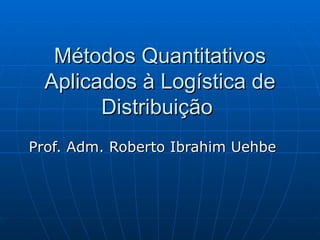 Métodos Quantitativos Aplicados à Logística de Distribuição  Prof. Adm. Roberto Ibrahim Uehbe  