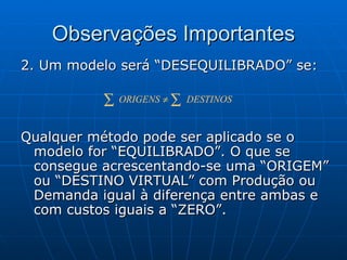 Observações Importantes 2. Um modelo será “DESEQUILIBRADO” se: Qualquer método pode ser aplicado se o modelo for “EQUILIBRADO”. O que se consegue acrescentando-se uma “ORIGEM” ou “DESTINO VIRTUAL” com Produção ou Demanda igual à diferença entre ambas e com custos iguais a “ZERO”. 