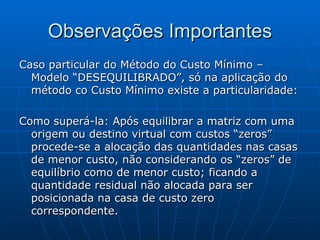 Observações Importantes Caso particular do Método do Custo Mínimo – Modelo “DESEQUILIBRADO”, só na aplicação do método co Custo Mínimo existe a particularidade: Como superá-la: Após equilibrar a matriz com uma origem ou destino virtual com custos “zeros” procede-se a alocação das quantidades nas casas de menor custo, não considerando os “zeros” de equilíbrio como de menor custo; ficando a quantidade residual não alocada para ser posicionada na casa de custo zero correspondente. 