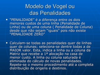 Modelo de Vogel ou das Penalidades “ PENALIDADE” é a diferença entre os dois menores custos de uma linha (Penalidade de Linha) ou de uma coluna ( Penalidade de Coluna) desde que não sejam “iguais” pois não existe “PENALIDADE ZERO” Calculam-se todas as penalidades quer de linhas quer de colunas; seleciona-se dentre todas a de MAIOR valor. Esta, indica a linha ou a coluna da Matriz que recebe a 1ª alocação na casa de menor custo. A linha ou coluna saturada é eliminada do cálculo de novas penalidades. Repete-se o mesmo procedimento até a completa distribuição de origens e destinos. 