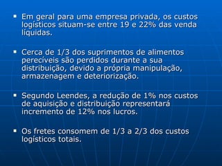 Em geral para uma empresa privada, os custos logísticos situam-se entre 19 e 22% das venda líquidas. Cerca de 1/3 dos suprimentos de alimentos perecíveis são perdidos durante a sua distribuição, devido a própria manipulação, armazenagem e deteriorização. Segundo Leendes, a redução de 1% nos custos de aquisição e distribuição representará incremento de 12% nos lucros. Os fretes consomem de 1/3 a 2/3 dos custos logísticos totais. 