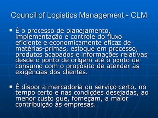 Council of Logistics Management - CLM É o processo de planejamento, implementação e controle do fluxo eficiente e economicamente eficaz de matérias-primas, estoque em processo, produtos acabados e informações relativas desde o ponto de origem até o ponto de consumo com o propósito de atender às exigências dos clientes. É dispor a mercadoria ou serviço certo, no tempo certo e nas condições desejadas, ao menor custo que, forneçam, a maior contribuição às empresas. 