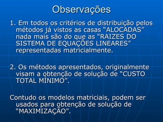 Observações 1. Em todos os critérios de distribuição pelos métodos já vistos as casas “ALOCADAS” nada mais são do que as “RAIZES DO SISTEMA DE EQUAÇÕES LINEARES” representadas matricialmente. 2. Os métodos apresentados, originalmente visam a obtenção de solução de “CUSTO TOTAL MÍNIMO”. Contudo os modelos matriciais, podem ser usados para obtenção de solução de “MAXIMIZAÇÃO”. 