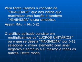 Para tanto usamos o conceito de “DUALIDADE” que nos indica que maximizar uma função é também “MINIMIZAR” o seu simétrico. Assim MA XZ  = M IN  (-Z) O artifício aplicado consiste em multiplicarmos os “LUCROS UNITÁRIOS” ou o que se deseja “MAXIMIZAR” por (-1) selecionar o maior elemento com sinal negativo e somá-lo a si mesmo e todos os outros. Deste modo 