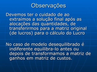 Observações Devemos ter o cuidado de ao extraímos a solução final após as alocações das quantidades, de transferirmos para a matriz original (de lucros) para o cálculo do Lucro No caso de modelo desequilibrado é indiferente equilibra-lo antes ou depois de transformamos a matriz de ganhos em matriz de custos. 