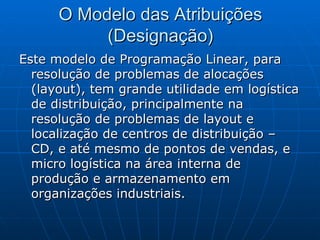O Modelo das Atribuições (Designação) Este modelo de Programação Linear, para resolução de problemas de alocações (layout), tem grande utilidade em logística de distribuição, principalmente na resolução de problemas de layout e localização de centros de distribuição – CD, e até mesmo de pontos de vendas, e micro logística na área interna de produção e armazenamento em organizações industriais. 