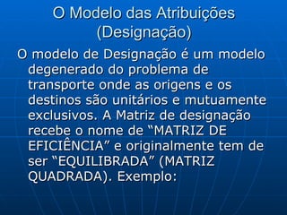 O Modelo das Atribuições (Designação) O modelo de Designação é um modelo degenerado do problema de transporte onde as origens e os destinos são unitários e mutuamente exclusivos. A Matriz de designação recebe o nome de “MATRIZ DE EFICIÊNCIA” e originalmente tem de ser “EQUILIBRADA” (MATRIZ QUADRADA). Exemplo: 