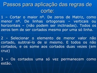 Passos para aplicação das regras de corte: 1 – Cortar o maior nº. De zeros de Matriz, como menor nº. De linhas ortogonais – verticais ou horizontais – (não podem ser inclinadas). Todos os zeros tem de ser cortados mesmo por uma só linha. 2 - Selecionar o elemento de menor valor não cortado, subtraí-lo de si mesmo. E todos os não cortados, e os some aos cortados duas vezes (em cruz) 3 – Os cortados uma só vez permanecem como estão. 