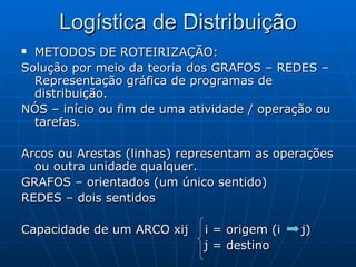 Logística de Distribuição METODOS DE ROTEIRIZAÇÃO: Solução por meio da teoria dos GRAFOS – REDES – Representação gráfica de programas de distribuição. NÓS – início ou fim de uma atividade / operação ou tarefas. Arcos ou Arestas (linhas) representam as operações ou outra unidade qualquer. GRAFOS – orientados (um único sentido) REDES – dois sentidos Capacidade de um ARCO xij  i = origem (i  j) j = destino 