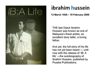 13 March 1936 – 19 February 2009 THE late Datuk Ibrahim Hussein was known as one of Malaysia’s finest artists, an excellent story teller, a loving father. And yet, the full story of his life has not yet been heard — until now with the release of ‘IB: A life’ —the autobiography of Ibrahim Hussein, published by Pusaka Publications. 