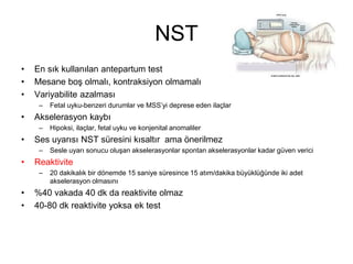 NST
• En sık kullanılan antepartum test
• Mesane boş olmalı, kontraksiyon olmamalı
• Variyabilite azalması
– Fetal uyku-benzeri durumlar ve MSS’yi deprese eden ilaçlar
• Akselerasyon kaybı
– Hipoksi, ilaçlar, fetal uyku ve konjenital anomaliler
• Ses uyarısı NST süresini kısaltır ama önerilmez
– Sesle uyarı sonucu oluşan akselerasyonlar spontan akselerasyonlar kadar güven verici
• Reaktivite
– 20 dakikalık bir dönemde 15 saniye süresince 15 atım/dakika büyüklüğünde iki adet
akselerasyon olmasını
• %40 vakada 40 dk da reaktivite olmaz
• 40-80 dk reaktivite yoksa ek test
 