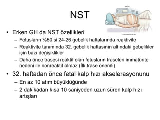 NST
• Erken GH da NST özellikleri
– Fetusların %50 si 24-26 gebelik haftalarında reaktivite
– Reaktivite tanımında 32. gebelik haftasının altındaki gebelikler
için bazı değişiklikler
– Daha önce trasesi reaktif olan fetusların traseleri immatürite
nedeni ile nonreaktif olmaz (İlk trase önemli)
• 32. haftadan önce fetal kalp hızı akselerasyonunu
– En az 10 atım büyüklüğünde
– 2 dakikadan kısa 10 saniyeden uzun süren kalp hızı
artışları
 