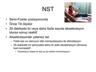 NST
• Semi-Fowler pozisyonunda
• Önce TA ölçülür
• 20 dakikada iki veya daha fazla sayıda akselerasyon
olursa sonuç reaktif
• Akselerasyonlar yetersiz ise
– Fetal ses ve uterusun elle manipulasyonu ile stimülasyon
– 20 dakikalık bir periyodda daha iki adet akselerasyon olmazsa
test nonreaktif
• Destekleyici başka bir test ya da sürekli monitorizasyon
 