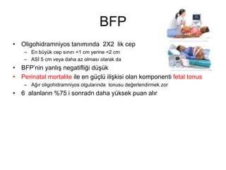 BFP
• Oligohidramniyos tanımında 2X2 lik cep
– En büyük cep sınırı <1 cm yerine <2 cm
– ASİ 5 cm veya daha az olması olarak da
• BFP’nin yanlış negatifliği düşük
• Perinatal mortalite ile en güçlü ilişkisi olan komponenti fetal tonus
– Ağır oligohidramniyos olgularında tonusu değerlendirmek zor
• 6 alanların %75 i sonradn daha yüksek puan alır
 