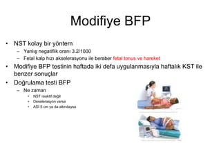 Modifiye BFP
• NST kolay bir yöntem
– Yanlış negatiflik oranı 3.2/1000
– Fetal kalp hızı akselerasyonu ile beraber fetal tonus ve hareket
• Modifiye BFP testinin haftada iki defa uygulanmasıyla haftalık KST ile
benzer sonuçlar
• Doğrulama testi BFP
– Ne zaman
• NST reaktif değil
• Deselerasyon varsa
• ASİ 5 cm ya da altındaysa
 