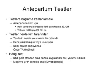 Antepartum Testler
• Testlere başlama zamanlaması
– Antepartum ölüm için
• Hafif veya orta derecede riskli durumlarda 32. GH
• Yüksek risklilerde 26 GH da
• Testler nerde kim tarafından
– Testlerin sessiz ve stressiz bir ortamda
– Deneyimli hemşire veya teknisyen
– Semi fowler pozisyonda
– Önce TA ölçülmeli
• Hangi test
– KST gold standart ama pahalı, uygulanımı zor, yorumu sıkıntılı
– Modifiye BPP genelde ensık(Diyabet hariç)
 