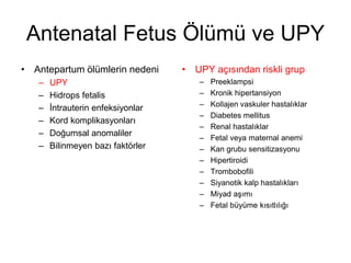 Antenatal Fetus Ölümü ve UPY
• Antepartum ölümlerin nedeni
– UPY
– Hidrops fetalis
– İntrauterin enfeksiyonlar
– Kord komplikasyonları
– Doğumsal anomaliler
– Bilinmeyen bazı faktörler
• UPY açısından riskli grup
– Preeklampsi
– Kronik hipertansiyon
– Kollajen vaskuler hastalıklar
– Diabetes mellitus
– Renal hastalıklar
– Fetal veya maternal anemi
– Kan grubu sensitizasyonu
– Hipertiroidi
– Trombobofili
– Siyanotik kalp hastalıkları
– Miyad aşımı
– Fetal büyüme kısıtlılığı
 
