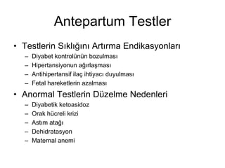 Antepartum Testler
• Testlerin Sıklığını Artırma Endikasyonları
– Diyabet kontrolünün bozulması
– Hipertansiyonun ağırlaşması
– Antihipertansif ilaç ihtiyacı duyulması
– Fetal hareketlerin azalması
• Anormal Testlerin Düzelme Nedenleri
– Diyabetik ketoasidoz
– Orak hücreli krizi
– Astım atağı
– Dehidratasyon
– Maternal anemi
 