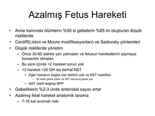 Azalmış Fetus Hareketi
• Anne karnında ölümlerin %50 si gebelerin %85 ini oluşturan düşük
risklilerde
• Cardiff(Liston ve Moore modifikasyonları) ve Sadovsky yöntemleri
• Düşük risklilerde yönetim
– Önce 30-60 dakika yan yatmaları ve fetusun hareketlerini saymaya
konsantre olmaları
– Bu süre içinde >2 hareket sorun yok
– <3 hareket >26 GH ise derhal NST
• Eğer hastanın başka risk faktörü yok ve NST reaktifse
– Ek teste gerek yoktur ve NST tekrarına gerek yok
• NST rektif değilse BPP
• Gebeliklerin %2-3 ünde antenatal sayısı artar
• Azalmış fetal hareket anatomik tarama
– 7-16 kat anomali riski
 