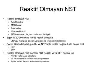 Reaktif Olmayan NST
• Reaktif olmayan NST
– Fetal hipoksi
– MSS hasarı
– Anomaliler
– Uyuma dönemi
– MSS depresan ilaçların kullanımı ile ilişkili
• Eğer ilk 20-30 dakika içinde reaktif olmazsa
– uterusu manipule ederek veya ses ile fetusun stimülasyon
• Sonra 20 dk daha takip edilir ve NST hala reaktif değilse hızla başka test
– KST
– BFP
• Reaktif olmayan NST sonrası KST negatif veya BFP normal ise
– NST bir hafta sonra tekrarlanır
– Bu vakalarda fetal anomali insidansı yüksektir.
– Ayrıca sedatif ilaçların kullanımı sorgulanmalı
 