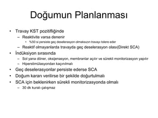 Doğumun Planlanması
• Travay KST pozitifliğinde
– Reaktivite varsa denenir
• %50 si persiste geç deselerasyon olmaksızın travayı tolere eder
– Reaktif olmayanlarda travayda geç deselerasyon olası(Direkt SCA)
• İndüksiyon sırasında
– Sol yana döner, oksijenasyon, membranlar açılır ve sürekli monitorizasyon yapılır
– Hiperstimülasyondan kaçınılmalı
• Geç deselerasyonlar persiste ederse SCA
• Doğum kararı verilirse bir şekilde doğurtulmalı
• SCA için beklenirken sürekli monitorizasyonda olmalı
– 30 dk kuralı çalışmaz
 