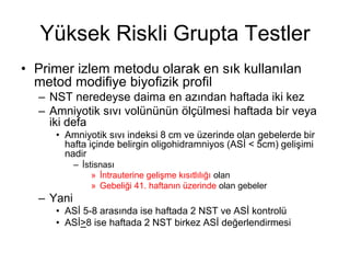 Yüksek Riskli Grupta Testler
• Primer izlem metodu olarak en sık kullanılan
metod modifiye biyofizik profil
– NST neredeyse daima en azından haftada iki kez
– Amniyotik sıvı volününün ölçülmesi haftada bir veya
iki defa
• Amniyotik sıvı indeksi 8 cm ve üzerinde olan gebelerde bir
hafta içinde belirgin oligohidramniyos (ASİ < 5cm) gelişimi
nadir
– İstisnası
» İntrauterine gelişme kısıtlılığı olan
» Gebeliği 41. haftanın üzerinde olan gebeler
– Yani
• ASİ 5-8 arasında ise haftada 2 NST ve ASİ kontrolü
• ASİ>8 ise haftada 2 NST birkez ASİ değerlendirmesi
 