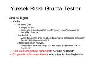Yüksek Riskli Grupta Testler
• Orta riskli grup
– Kimler
• İleri anne yaşı
– 40 yaş ve üstü
– 35-40 yaş arasında diyabet, hipertansiyon veya diğer sorunlar ile
komplike olunursa
• Hipertiroidizm
– Anne dokularında artan metabolik talep nedeni ile fetus için gerekli olan
kan ve oksijeni anneye yönlenir
• Önceki ölü doğum hikayesi
– Önceki fetus kaybının olduğu GH dan önceki bir dönemde testlere
başlanmalı
– Fetal ölüm geç gebelik haftalarında görülme eğiliminde
– 32. gebelik haftasından itibaren antepartum testlere başlanması
 