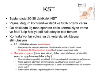 KST
• Başlangıçta 20-30 dakikalık NST
• Vajinal doğum kontrendike değil ve SCA ortamı varsa
• On dakikada üç tane spontan etkin kontraksiyon varsa
ve fetal kalp hızı yeterli kalitedeyse test tamam
• Kontraksiyonlar yoksa ya da yetersiz sıklıktaysa
stimulasyon
– 1.0 mU/dakika dozunda oksitosin
• Kontraksiyonlar başlayıncaya kadar 15 dakikada bir infüzyon hızı iki katına
• 10 dakikada 40-60 saniye süren üç adet kontraksiyon oluşuncaya kadar
– Meme ucu uyarısı (daha kısa süren, daha ucuz, daha az rahatsızlık
veren ve uygulanması daha kolay )
• Hiperstimulasyon yapabilir ve yaklaşık %20 oranında yeterli kontraksiyon sağlayamaz
• Hasta giysisinin üzerinden bir meme ucunu yuvarlayarak ve çekerek uyarır.
• 2-3 dakika içinde kontraksiyon başlamazsa 5 dakika ara verdikten sonra her iki meme
ucunu uyarır
• Yeterli uterus aktivitesi sağlanıncaya kadar uyarı döngüleri
 