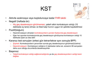 KST
• Aktivite azalıncaya veya kayboluncaya kadar FHR takibi
• Negatif (haftada bir)
– Hiç geç deselerasyon görülmemesi, yeterli etkin kontraksiyon sıklığı (10
dakikada üç tane) olması ve fetal kalp hızının uygun bir şekilde kaydedilmesi
• Pozitif(doğum)
– Hiperstimulasyon olmadan kontraksiyonların yarıdan fazlasında geç deselerasyon
– Eğer her spontan kontraksiyonda geç deselerasyon görülüyorsa kontraksiyon sıklığı 10
dakikada üçten az olsa dahi
• Kararsız test sonuçları (ertesi gün tekrar/tekrar aynı sonuçta BPP)
– Şüpheli: Kontraksiyonların yarısından azında geç deselerasyonun görülmesi(Uzatma)
– Hiperstimulasyon: Kontraksiyon sıklığının 2 dakikadan daha sık, süresinin 90 saniyeden
daha uzun olduğu durumlarda deselerasyonlar
• Başarısız
– Yeterli kontraksiyon sıklığı sağlanamadığında ya da geç deselerasyonların varlığı kesin
değilse
 