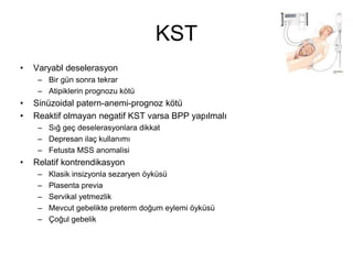 KST
• Varyabl deselerasyon
– Bir gün sonra tekrar
– Atipiklerin prognozu kötü
• Sinüzoidal patern-anemi-prognoz kötü
• Reaktif olmayan negatif KST varsa BPP yapılmalı
– Sığ geç deselerasyonlara dikkat
– Depresan ilaç kullanımı
– Fetusta MSS anomalisi
• Relatif kontrendikasyon
– Klasik insizyonla sezaryen öyküsü
– Plasenta previa
– Servikal yetmezlik
– Mevcut gebelikte preterm doğum eylemi öyküsü
– Çoğul gebelik
 