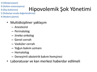 Hipovolemik Şok Yönetimi
• Multidisipliner yaklaşım
– Anestezist
– Perinatolog
– Jineko onkolog
– Genel cerrah
– Vasküler cerrah
– Yoğun bakım uzmanı
– Hematolog
– Deneyimli obstetrik bakım hemşiresi
• Laboratuvar ve kan merkezi haberdar edilmeli
O (Oksijenasyon)
R (Volüm restorasyonu)
D (İlaç kullanımı)
E (Tedaviye cevabı değerlendirme)
R (Nedeni çözme)
 