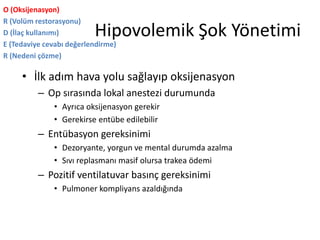 Hipovolemik Şok Yönetimi
O (Oksijenasyon)
R (Volüm restorasyonu)
D (İlaç kullanımı)
E (Tedaviye cevabı değerlendirme)
R (Nedeni çözme)
• İlk adım hava yolu sağlayıp oksijenasyon
– Op sırasında lokal anestezi durumunda
• Ayrıca oksijenasyon gerekir
• Gerekirse entübe edilebilir
– Entübasyon gereksinimi
• Dezoryante, yorgun ve mental durumda azalma
• Sıvı replasmanı masif olursa trakea ödemi
– Pozitif ventilatuvar basınç gereksinimi
• Pulmoner kompliyans azaldığında
 