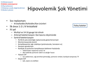 Hipovolemik Şok Yönetimi
• Sıvı replasmanı
– Kristalloidler/Kolloidler/Kan ürünleri
• İlk önce 1-2 L IV kristalloid
• IV yol
– Multipl ve 14-16 gauge luk olmalı
– Arteryel kateterizasyon: Kan basıncı ölçümünde
– Santral kateterizasyon
• Periferik yola üstünlüğü replasmanda gösterilememiştir
• Monitorizasyonda önemli
• Komplikasyonları ağır olabiliyor (pnömotoraks, hematom vs)
• Deneyim gerektiriyor
• Kardiyak ve pulmoner komplikasyon beklenen hastalarda
– Yüklemeden replasman amacı ile
– Aksi takdirde pulmoner ödem ve akciğer hasarı
• Yüksek CVP
– Sıvı yüklenmesi, sağ ventrikül yetmezliği, pulmoner emboli, kardiyak tamponad, TY
• Düşük CVP
– Şok, sepsis ve anaflaksi
O (Oksijenasyon)
R (Volüm restorasyonu)
D (İlaç kullanımı)
E (Tedaviye cevabı değerlendirme)
R (Nedeni çözme)
Foley kateter
 
