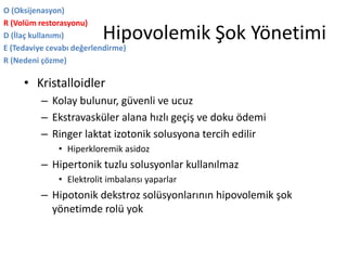 Hipovolemik Şok Yönetimi
O (Oksijenasyon)
R (Volüm restorasyonu)
D (İlaç kullanımı)
E (Tedaviye cevabı değerlendirme)
R (Nedeni çözme)
• Kristalloidler
– Kolay bulunur, güvenli ve ucuz
– Ekstravasküler alana hızlı geçiş ve doku ödemi
– Ringer laktat izotonik solusyona tercih edilir
• Hiperkloremik asidoz
– Hipertonik tuzlu solusyonlar kullanılmaz
• Elektrolit imbalansı yaparlar
– Hipotonik dekstroz solüsyonlarının hipovolemik şok
yönetimde rolü yok
 