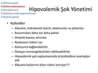 Hipovolemik Şok Yönetimi
O (Oksijenasyon)
R (Volüm restorasyonu)
D (İlaç kullanımı)
E (Tedaviye cevabı değerlendirme)
R (Nedeni çözme)
• Kolloidler
– Albumin, hidroksietil starch, dekstranlar ve jelatinler
– Bulunmaları daha zor daha pahalı
– Onkotik basıncı artırırlar
– Reaksiyon riskleri var
– Kalsiyuma bağlanabilirler
– Dolaşan immünglobulinleri etkileyebilirler
– Hipovolemik şok replasmanında kristalloidlere avantajları
yok
– Albumin kullanımı ölüm riskini artırıyor??
 