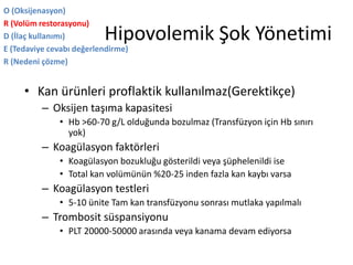 Hipovolemik Şok Yönetimi
• Kan ürünleri proflaktik kullanılmaz(Gerektikçe)
– Oksijen taşıma kapasitesi
• Hb >60-70 g/L olduğunda bozulmaz (Transfüzyon için Hb sınırı
yok)
– Koagülasyon faktörleri
• Koagülasyon bozukluğu gösterildi veya şüphelenildi ise
• Total kan volümünün %20-25 inden fazla kan kaybı varsa
– Koagülasyon testleri
• 5-10 ünite Tam kan transfüzyonu sonrası mutlaka yapılmalı
– Trombosit süspansiyonu
• PLT 20000-50000 arasında veya kanama devam ediyorsa
O (Oksijenasyon)
R (Volüm restorasyonu)
D (İlaç kullanımı)
E (Tedaviye cevabı değerlendirme)
R (Nedeni çözme)
 