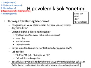 Hipovolemik Şok Yönetimi
• Tedaviye Cevabı Değerlendirme
– Oksijenasyon ve replasmandan hemen sonra yeniden
değerlendirme
– Düzenli olarak değerlendirilecekler
• Vital bulgular(Tansiyon, nabız, solunum sayısı)
• İdrar çıkışı
• Mental durum
• Kapiller dolum
– Cevap umulandan az ise santral monitorizasyon (CVP)
– Lab testleri
• TK, PT, aPTT, INR, Fibrinojen ve FDP
• Elektrolitler ve kan gazları
– Bozukluklara yönelik tedavi/konsültasyon/multidisipliner yaklaşım
O (Oksijenasyon)
R (Volüm restorasyonu)
D (İlaç kullanımı)
E (Tedaviye cevabı değerlendirme)
R (Nedeni çözme)
Defibrilasyon yapılacaksa internal monitorizasyon elektrodları çıkartılmalı
Fetus için
•NST
•BFP
•Betametazon
 
