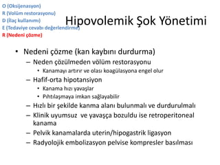 Hipovolemik Şok Yönetimi
• Nedeni çözme (kan kaybını durdurma)
– Neden çözülmeden völüm restorasyonu
• Kanamayı artırır ve olası koagülasyona engel olur
– Hafif-orta hipotansiyon
• Kanama hızı yavaşlar
• Pıhtılaşmaya imkan sağlayabilir
– Hızlı bir şekilde kanma alanı bulunmalı ve durdurulmalı
– Klinik uyumsuz ve yavaşça bozuldu ise retroperitoneal
kanama
– Pelvik kanamalarda uterin/hipogastrik ligasyon
– Radyolojik embolizasyon pelvise kompresler basılması
O (Oksijenasyon)
R (Volüm restorasyonu)
D (İlaç kullanımı)
E (Tedaviye cevabı değerlendirme)
R (Nedeni çözme)
 