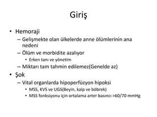 Giriş
• Hemoraji
– Gelişmekte olan ülkelerde anne ölümlerinin ana
nedeni
– Ölüm ve morbidite azalıyor
• Erken tanı ve yönetim
– Miktarı tam tahmin edilemez(Genelde az)
• Şok
– Vital organlarda hipoperfüzyon hipoksi
• MSS, KVS ve UGS(Beyin, kalp ve böbrek)
• MSS fonksiyonu için ortalama arter basıncı >60/70 mmHg
 