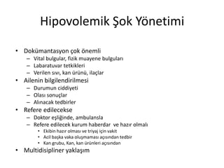 Hipovolemik Şok Yönetimi
• Dokümantasyon çok önemli
– Vital bulgular, fizik muayene bulguları
– Labaratuvar tetkikleri
– Verilen sıvı, kan ürünü, ilaçlar
• Ailenin bilgilendirilmesi
– Durumun ciddiyeti
– Olası sonuçlar
– Alınacak tedbirler
• Refere edilecekse
– Doktor eşliğinde, ambulansla
– Refere edilecek kurum haberdar ve hazır olmalı
• Ekibin hazır olması ve triyaj için vakit
• Acil başka vaka oluşmaması açısından tedbir
• Kan grubu, Kan, kan ürünleri açısından
• Multidisipliner yaklaşım
 