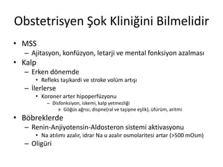 Obstetrisyen Şok Kliniğini Bilmelidir
• MSS
– Ajitasyon, konfüzyon, letarji ve mental fonksiyon azalması
• Kalp
– Erken dönemde
• Refleks taşikardi ve stroke volüm artışı
– İlerlerse
• Koroner arter hipoperfüzyonu
– Disfonksiyon, iskemi, kalp yetmezliği
» Göğüs ağrısı, dispne(ral ve taşipne eşlik), üfürüm, aritmi
• Böbreklerde
– Renin-Anjiyotensin-Aldosteron sistemi aktivasyonu
• Na atılımı azalır, idrar Na u azalır osmolaritesi artar (>500 mOsm)
– Oligüri
 