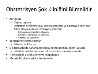 Obstetrisyen Şok Kliniğini Bilmelidir
• Akciğerde
– Dispne, taşipne
– infiltratlar ve Ödem: Doku kompliyansı azalır ve hipoksiye neden olur
– ARDS sıklıkla mekanik ventilasyon gerektirir
• İntrapulmoner şantların oluşumu
• Pulmoner kompliyansın azalması
• Arteriyal pO2 azalması
• Karaciğerde iskemik hasar
– Bilirubin ve AP artışı
• GİS barsaklarda kanama (melana, hemotoşezia), iskemi ve ağrı
– İntestinal mukoza erozyonu bakteriyemi ve sonrasında sepsis
• Hematolojik olarak anemi ve koagülopati
• Metabolik olarak asidoz ileri evrede
 