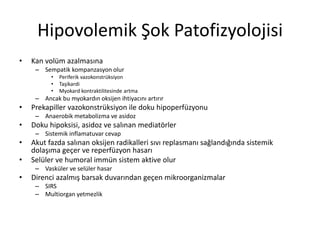 Hipovolemik Şok Patofizyolojisi
• Kan volüm azalmasına
– Sempatik kompanzasyon olur
• Periferik vazokonstrüksiyon
• Taşikardi
• Myokard kontraktilitesinde artma
– Ancak bu myokardın oksijen ihtiyacını artırır
• Prekapiller vazokonstrüksiyon ile doku hipoperfüzyonu
– Anaerobik metabolizma ve asidoz
• Doku hipoksisi, asidoz ve salınan mediatörler
– Sistemik inflamatuvar cevap
• Akut fazda salınan oksijen radikalleri sıvı replasmanı sağlandığında sistemik
dolaşıma geçer ve reperfüzyon hasarı
• Selüler ve humoral immün sistem aktive olur
– Vasküler ve selüler hasar
• Direnci azalmış barsak duvarından geçen mikroorganizmalar
– SIRS
– Multiorgan yetmezlik
 