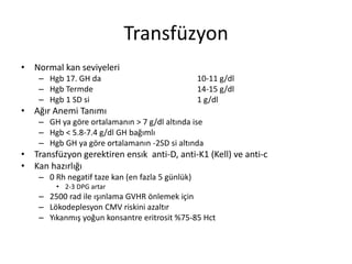 Transfüzyon
• Normal kan seviyeleri
– Hgb 17. GH da 10-11 g/dl
– Hgb Termde 14-15 g/dl
– Hgb 1 SD si 1 g/dl
• Ağır Anemi Tanımı
– GH ya göre ortalamanın > 7 g/dl altında ise
– Hgb < 5.8-7.4 g/dl GH bağımlı
– Hgb GH ya göre ortalamanın -2SD si altında
• Transfüzyon gerektiren ensık anti-D, anti-K1 (Kell) ve anti-c
• Kan hazırlığı
– 0 Rh negatif taze kan (en fazla 5 günlük)
• 2-3 DPG artar
– 2500 rad ile ışınlama GVHR önlemek için
– Lökodeplesyon CMV riskini azaltır
– Yıkanmış yoğun konsantre eritrosit %75-85 Hct
 