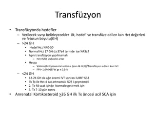 Transfüzyon
• Transfüzyonda hedefler
– Verilecek sıvıyı belirleyecekler ilk, hedef ve transfüze edilen kan Hct değerleri
ve fetusun boyutu(GH)
– >24 GH
• Hedef Hct %40-50
• Normal Hct 17 GH da 37±4 termde ise %43±7
• Aşırı transfüzyon yapılmamalı
– Hct>%50 vizkosite artar
• Hesap
– Volüm=(Fetoplasental volüm x (son-ilk Hct))/Transfüzyon edilen kan Hct
– FPV=1.046+(EFW gr x 0.14)
– <24 GH
• 18-24 GH da ağır anemi IVT sonrası IUMF %33
• İlk Tx ile Hct 4 kat artmamalı %25 i geçmemeli
• 2. Tx 48 saat içinde Normale getirmek için
• 3. Tx 7-10 gün sonra
• Anrenatal Kortikosteroid >26 GH ilk Tx öncesi acil SCA için
 