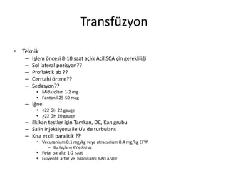Transfüzyon
• Teknik
– İşlem öncesi 8-10 saat açlık Acil SCA çin gerekliliği
– Sol lateral pozisyon??
– Proflaktik ab ??
– Cerrtahi örtme??
– Sedasyon??
• Midazolam 1-2 mg
• Fentanil 25-50 mcg
– İğne
• <22 GH 22 gauge
• >22 GH 20 gauge
– ilk kan testler için Tamkan, DC, Kan grubu
– Salin injeksiyonu ile UV de turbulans
– Kısa etkili paralitik ??
• Vecuranium 0.1 mg/kg veya atracurium 0.4 mg/kg EFW
– Bu ilaçların KV etkisi az
• Fetal paralizi 1-2 saat
• Güvenlik artar ve bradikardi %80 azalır
 