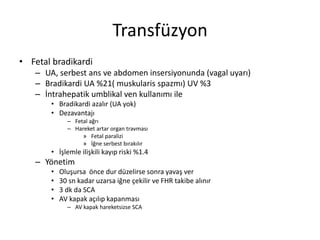 Transfüzyon
• Fetal bradikardi
– UA, serbest ans ve abdomen insersiyonunda (vagal uyarı)
– Bradikardi UA %21( muskularis spazmı) UV %3
– İntrahepatik umblikal ven kullanımı ile
• Bradikardi azalır (UA yok)
• Dezavantajı
– Fetal ağrı
– Hareket artar organ travması
» Fetal paralizi
» İğne serbest bırakılır
• İşlemle ilişkili kayıp riski %1.4
– Yönetim
• Oluşursa önce dur düzelirse sonra yavaş ver
• 30 sn kadar uzarsa iğne çekilir ve FHR takibe alınır
• 3 dk da SCA
• AV kapak açılıp kapanması
– AV kapak hareketsizse SCA
 
