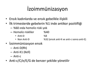 İzoimmünizasyon
• Ensık kadınlarda ve ensık gebelikle ilişkili
• İlk trimesterde gebelerin %1 inde antikor pozitifliği
– %60 ında hemoliz riski yok
– Hemoliz riskliler %40
• Anti-D %8
• Non Anti-D %32 (ensık anti-K ve anti-c sonra anti-E)
• İzoimmünizasyon ensık
– Anti-D(Rh)
– Anti-K1 (Kell)
– Anti-c
• Anti-c/C/e/E/G de benzer şekilde yönetilir
 